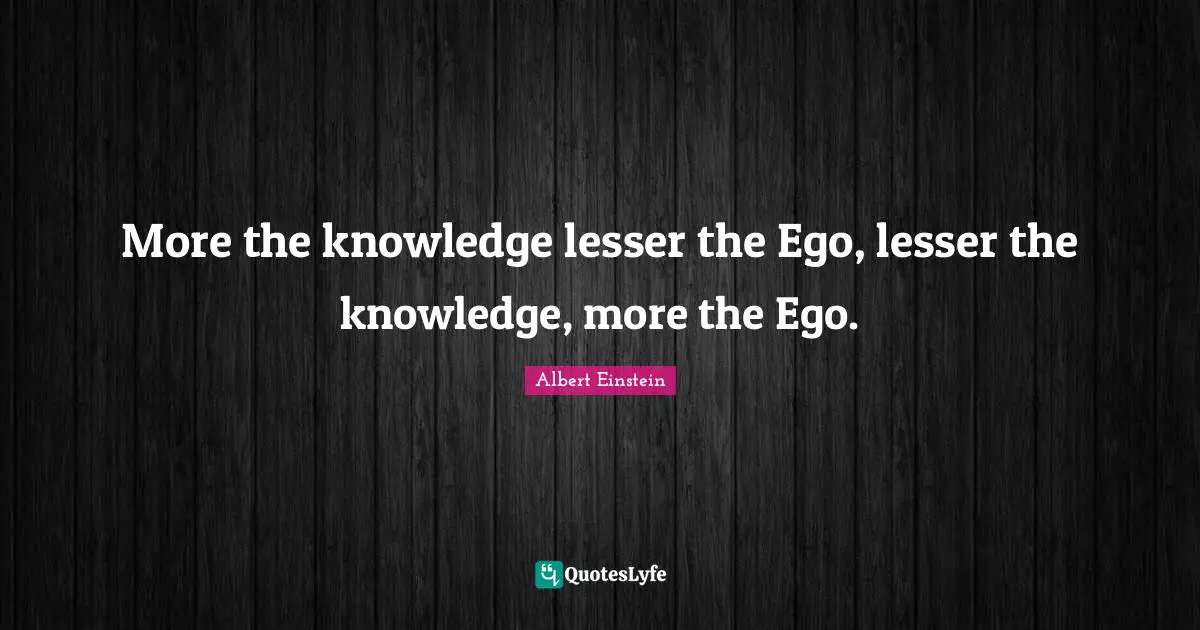 More the knowledge lesser the Ego, lesser the knowledge, more the Ego.