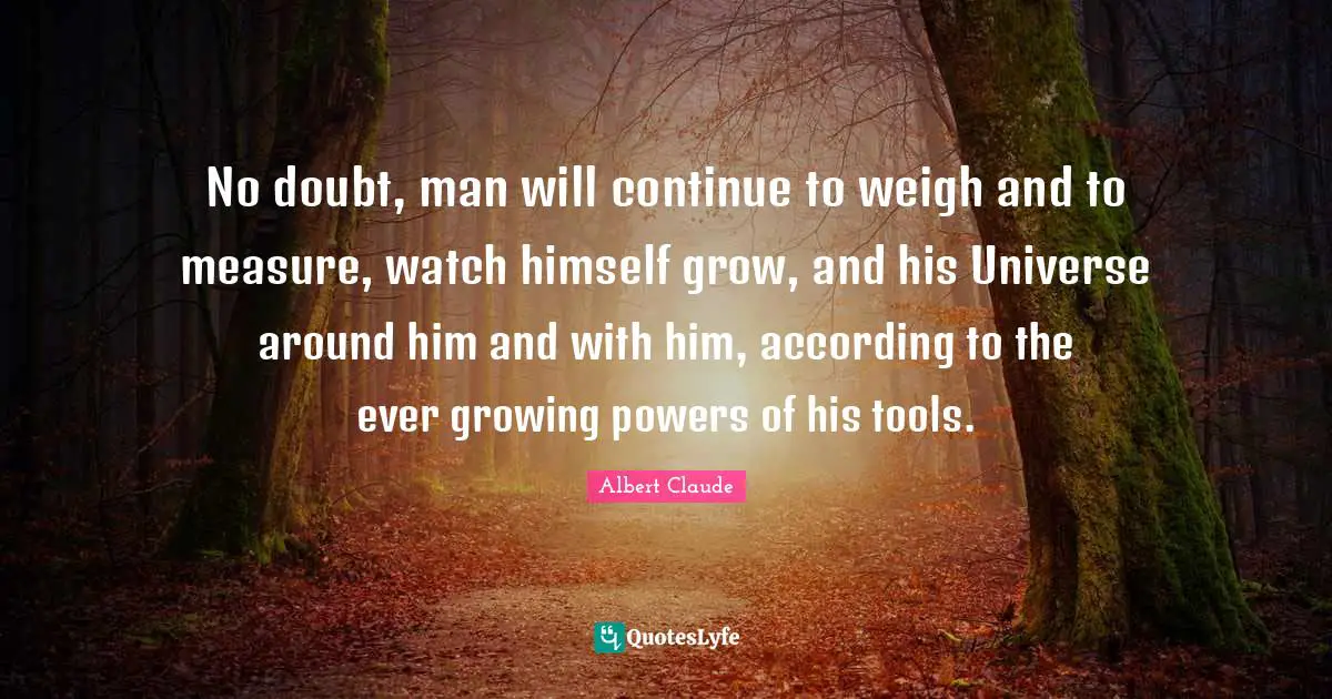 No doubt, man will continue to weigh and to measure, watch himself grow, and his Universe around him and with him, according to the ever growing powers of his tools.