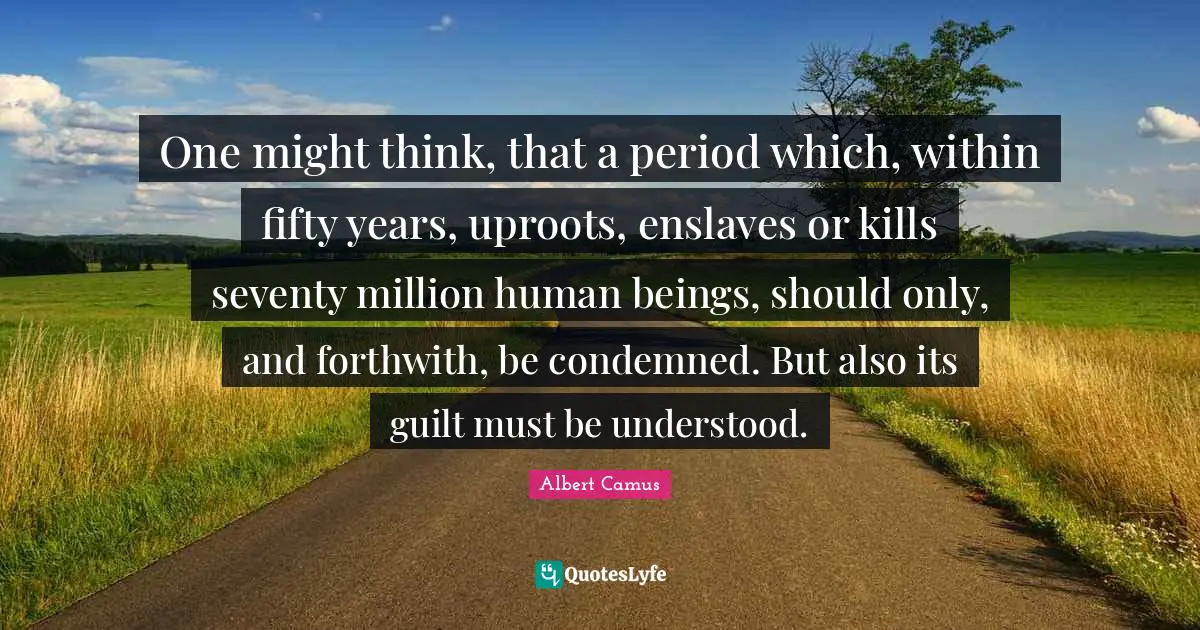 One might think, that a period which, within fifty years, uproots, enslaves or kills seventy million human beings, should only, and forthwith, be condemned. But also its guilt must be understood.