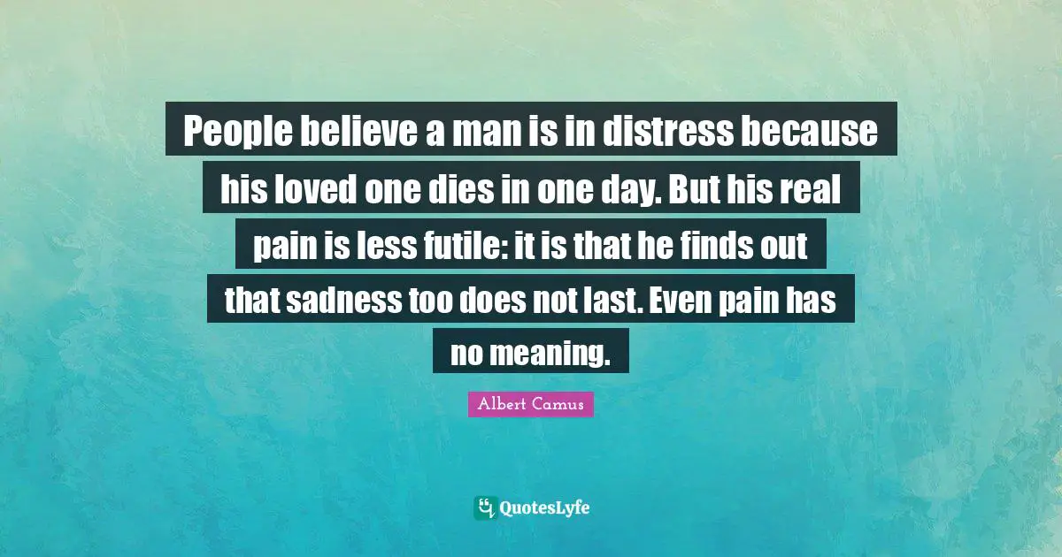 People believe a man is in distress because his loved one dies in one day. But his real pain is less futile: it is that he finds out that sadness too does not last. Even pain has no meaning.