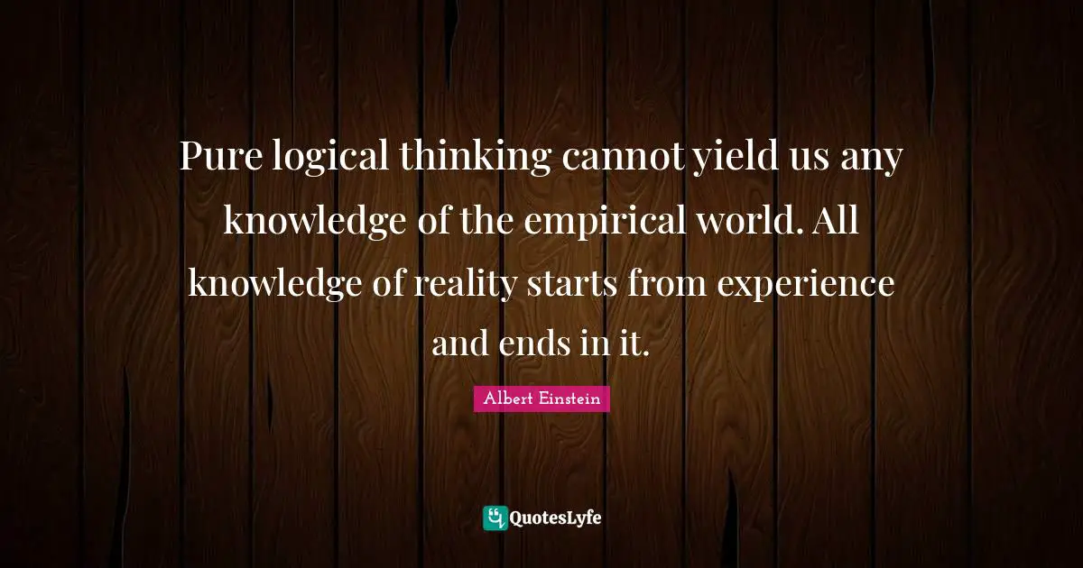 Pure logical thinking cannot yield us any knowledge of the empirical world. All knowledge of reality starts from experience and ends in it.