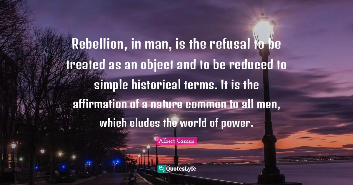 Rebellion, in man, is the refusal to be treated as an object and to be reduced to simple historical terms. It is the affirmation of a nature common to all men, which eludes the world of power.