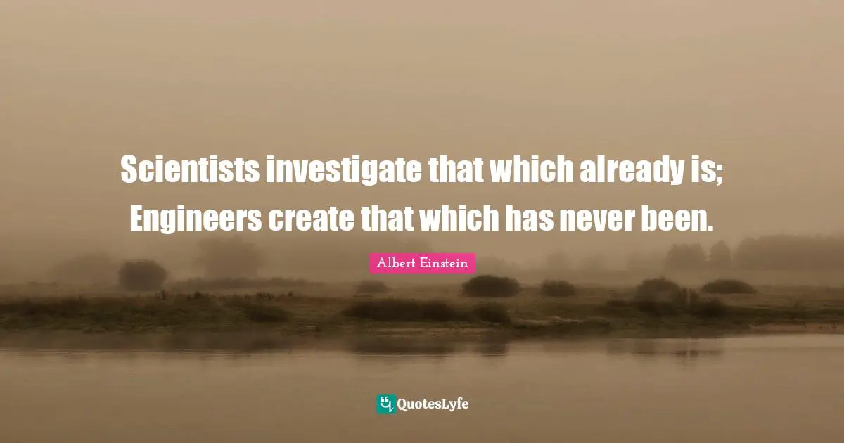 Scientists investigate that which already is; Engineers create that which has never been.