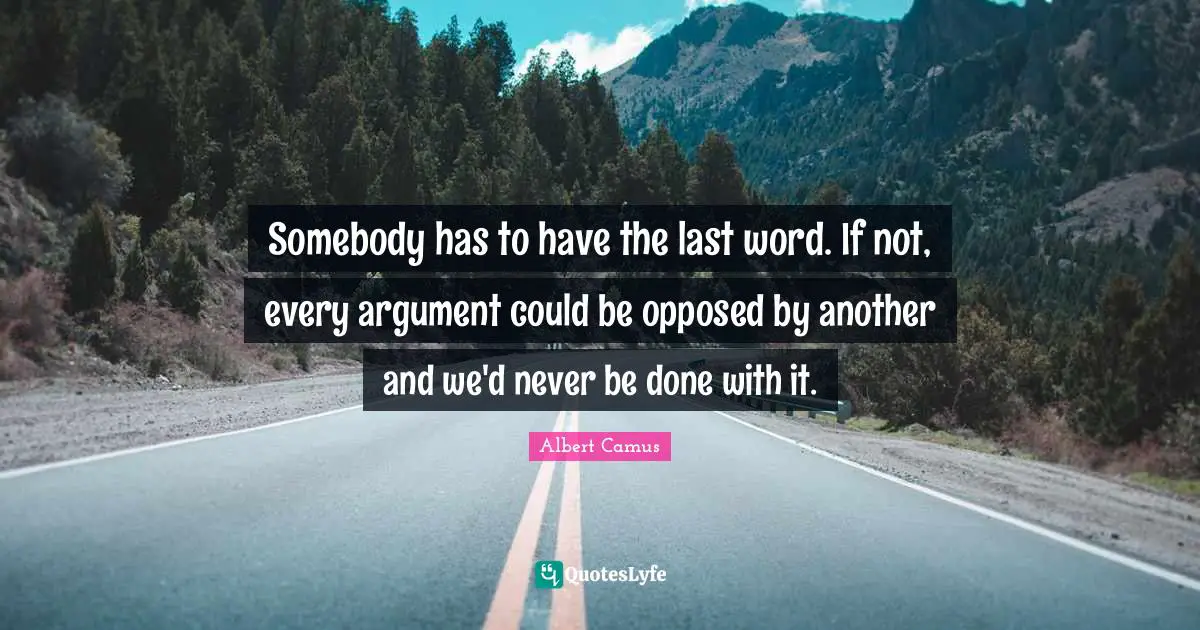 Somebody has to have the last word. If not, every argument could be opposed by another and we'd never be done with it.