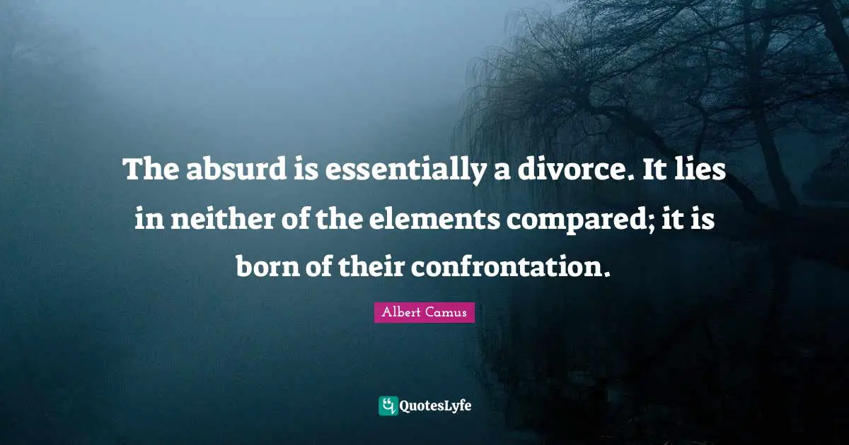 The absurd is essentially a divorce. It lies in neither of the elements compared; it is born of their confrontation.