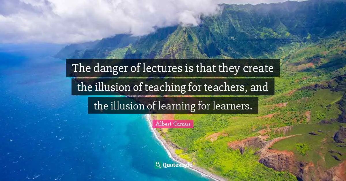 The danger of lectures is that they create the illusion of teaching for teachers, and the illusion of learning for learners.