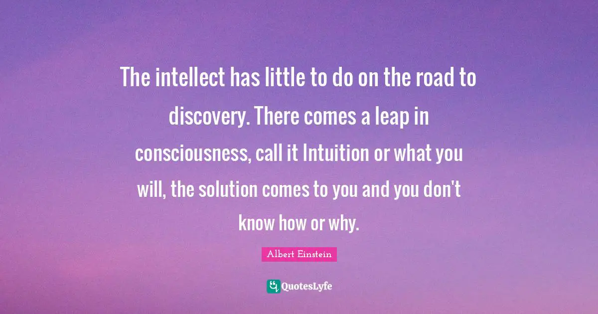 Intuition Quotes: "The intellect has little to do on the road to discovery. There comes a leap in consciousness, call it Intuition or what you will, the solution comes to you and you don't know how or why."