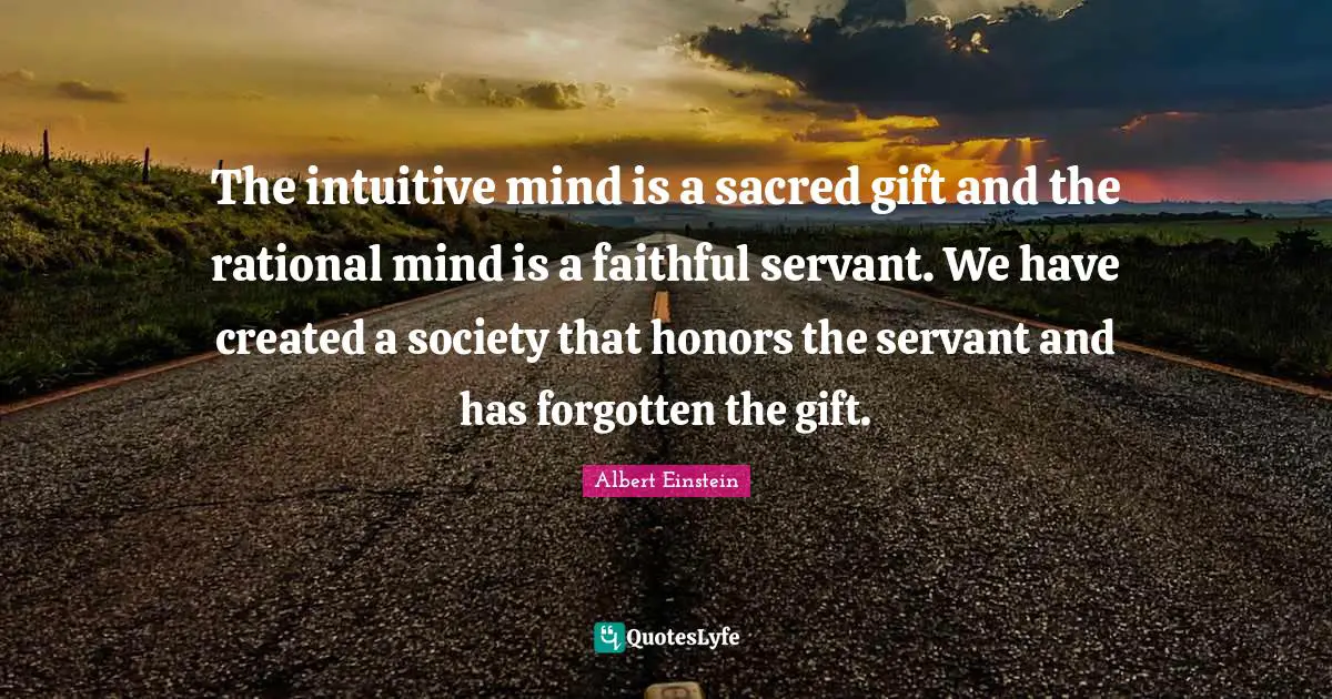 Albert Einstein Quotes: The intuitive mind is a sacred gift and the rational mind is a faithful servant. We have created a society that honors the servant and has forgotten the gift.