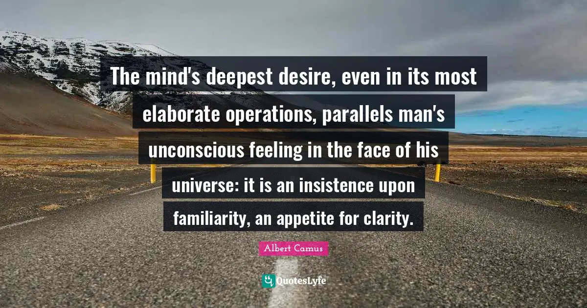The mind's deepest desire, even in its most elaborate operations, parallels man's unconscious feeling in the face of his universe: it is an insistence upon familiarity, an appetite for clarity.