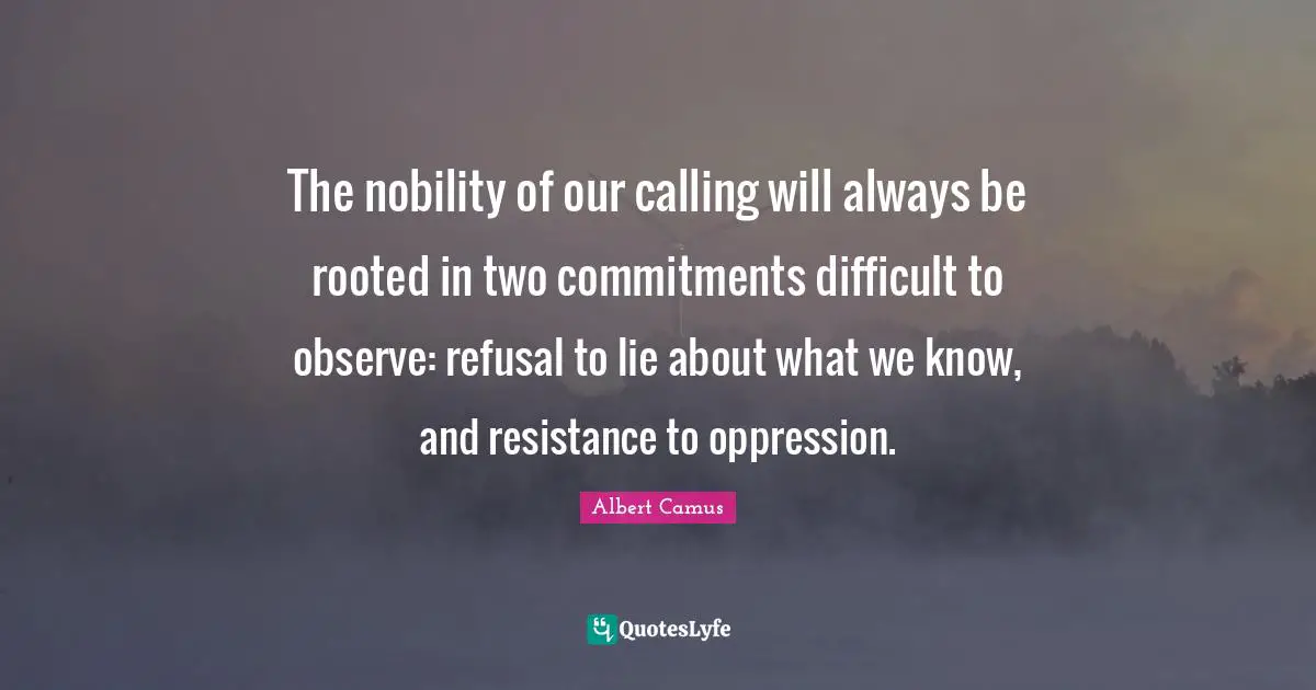 The nobility of our calling will always be rooted in two commitments difficult to observe: refusal to lie about what we know, and resistance to oppression.