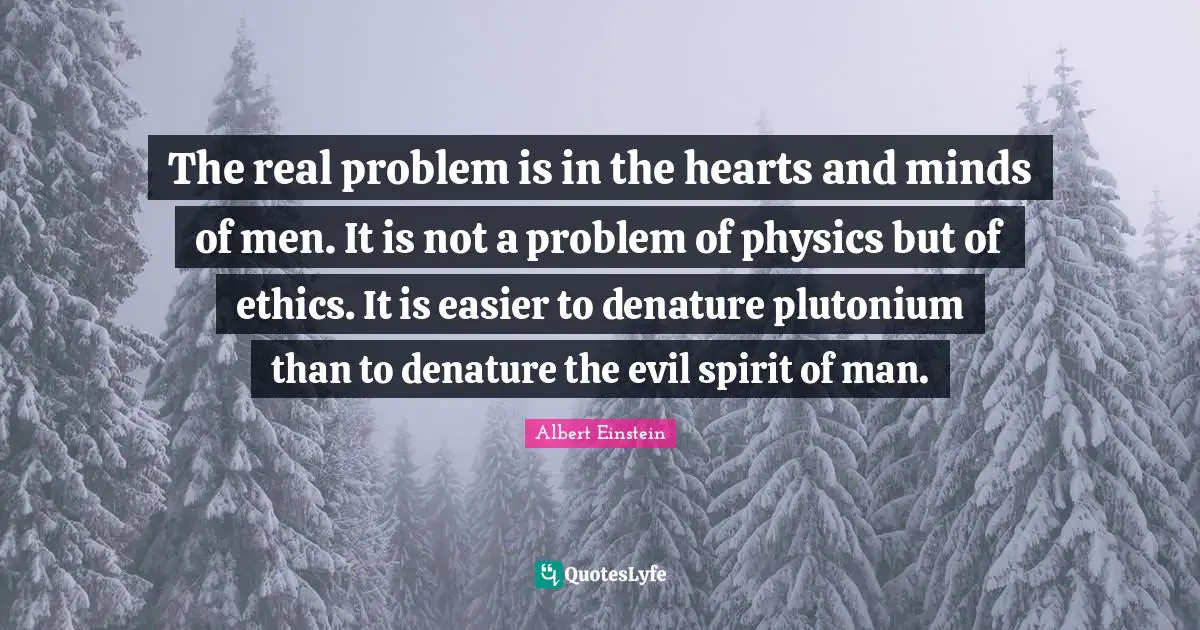 Physics Quotes: "The real problem is in the hearts and minds of men. It is not a problem of physics but of ethics. It is easier to denature plutonium than to denature the evil spirit of man."