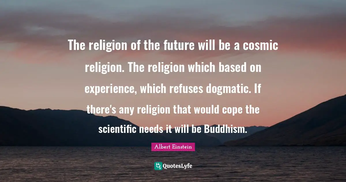 The religion of the future will be a cosmic religion. The religion which based on experience, which refuses dogmatic. If there's any religion that would cope the scientific needs it will be Buddhism.
