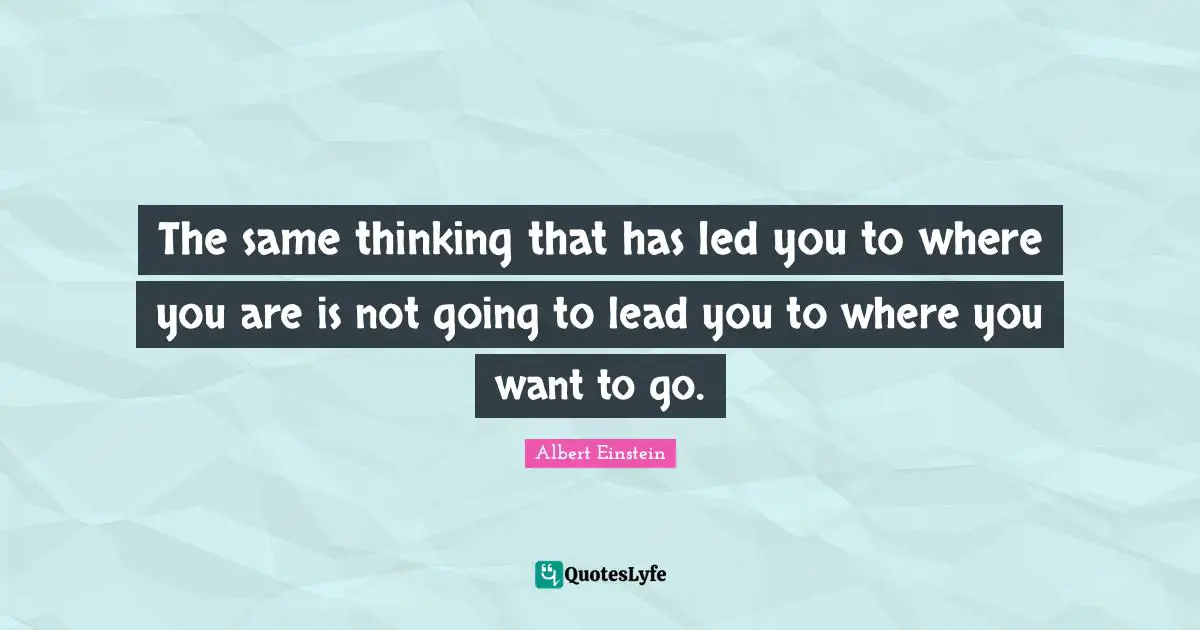 The same thinking that has led you to where you are is not going to lead you to where you want to go.