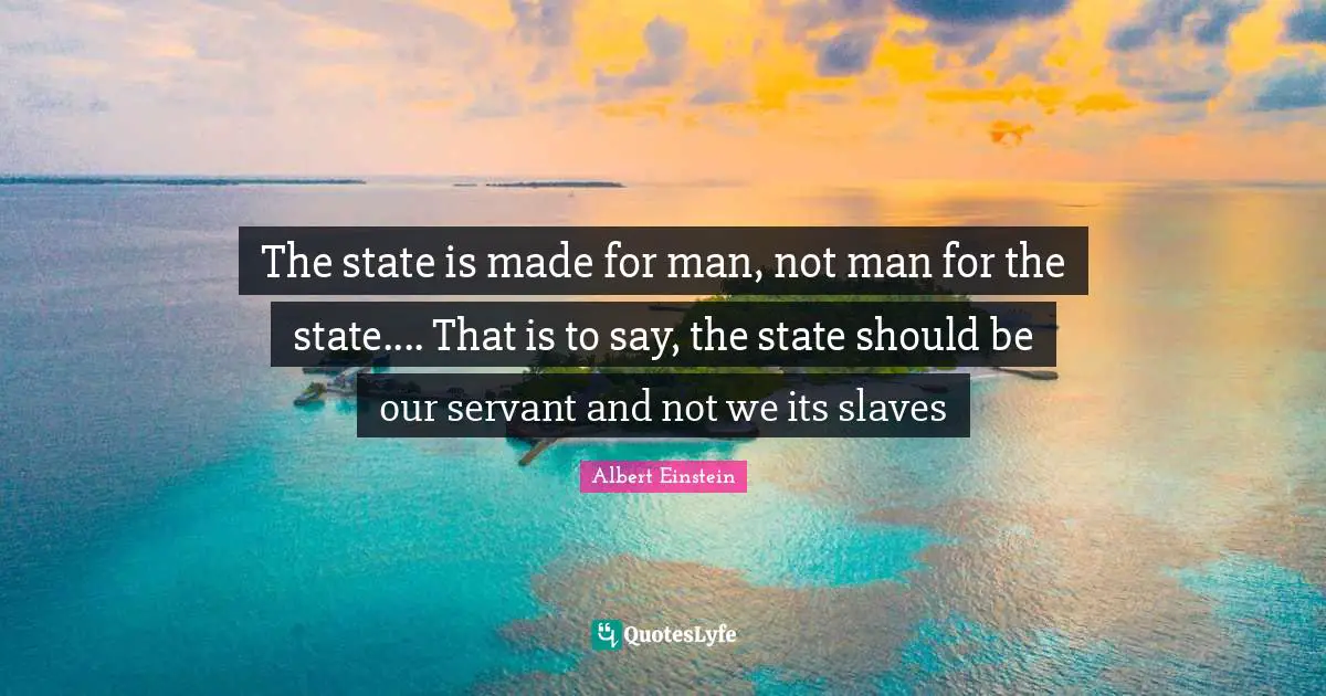 The state is made for man, not man for the state.... That is to say, the state should be our servant and not we its slaves