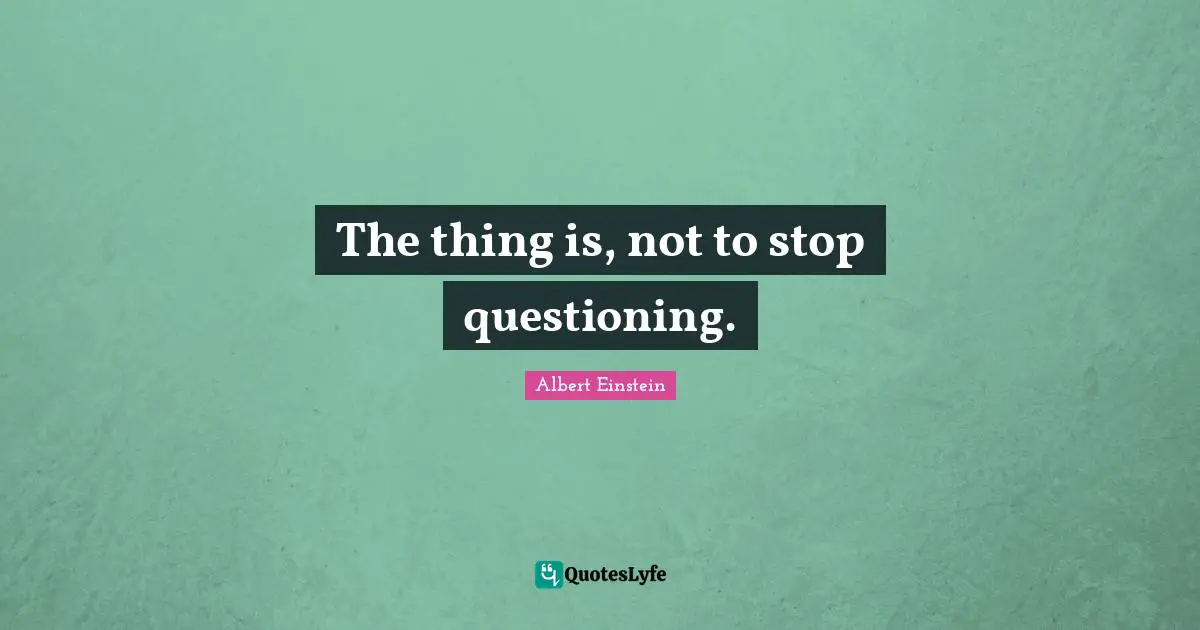 The thing is, not to stop questioning.