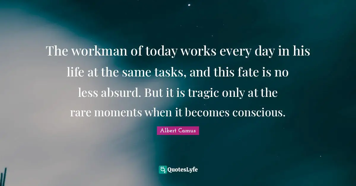The workman of today works every day in his life at the same tasks, and this fate is no less absurd. But it is tragic only at the rare moments when it becomes conscious.