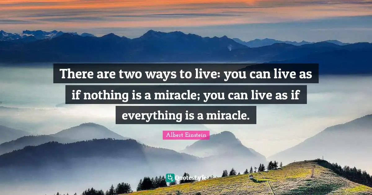 There are two ways to live: you can live as if nothing is a miracle; you can live as if everything is a miracle.