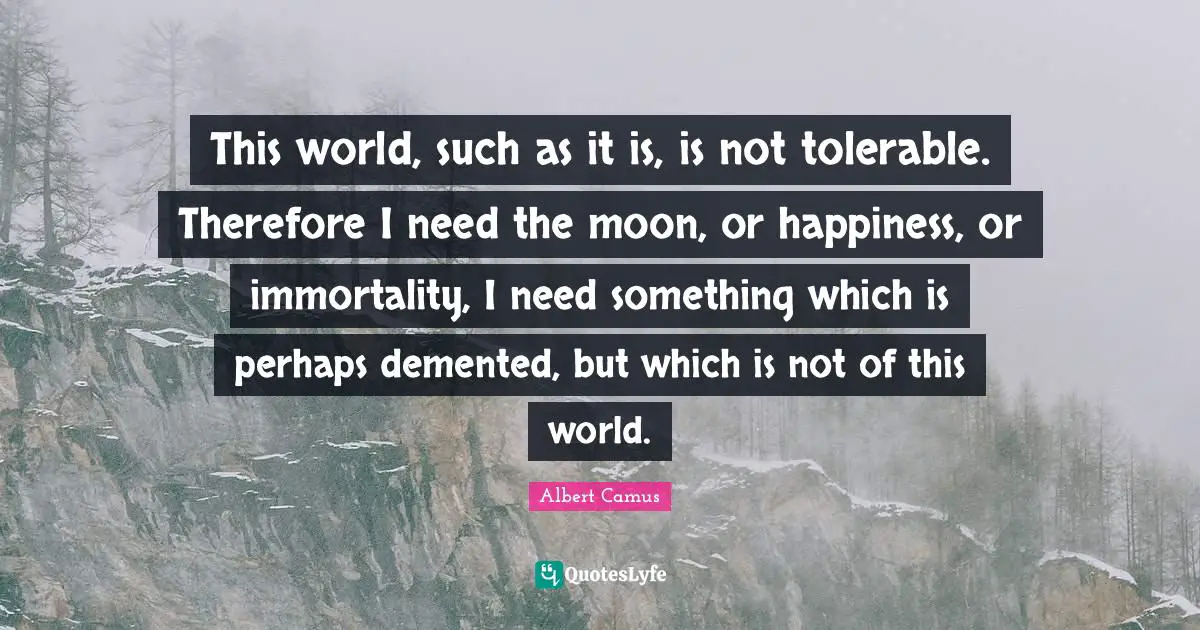 This world, such as it is, is not tolerable. Therefore I need the moon, or happiness, or immortality, I need something which is perhaps demented, but which is not of this world.