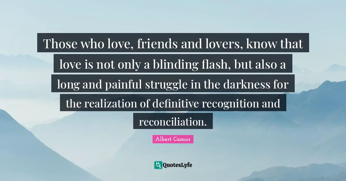 Those who love, friends and lovers, know that love is not only a blinding flash, but also a long and painful struggle in the darkness for the realization of definitive recognition and reconciliation.