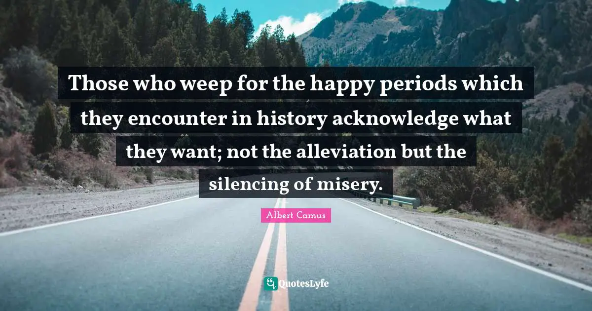 Those who weep for the happy periods which they encounter in history acknowledge what they want; not the alleviation but the silencing of misery.