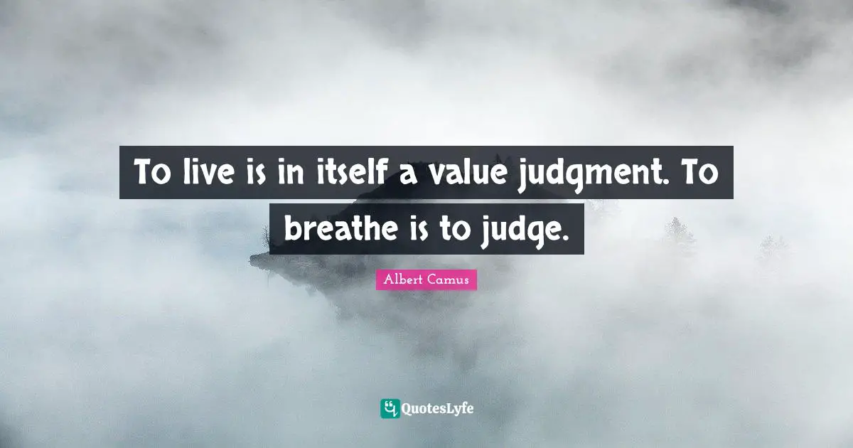 To live is in itself a value judgment. To breathe is to judge.
