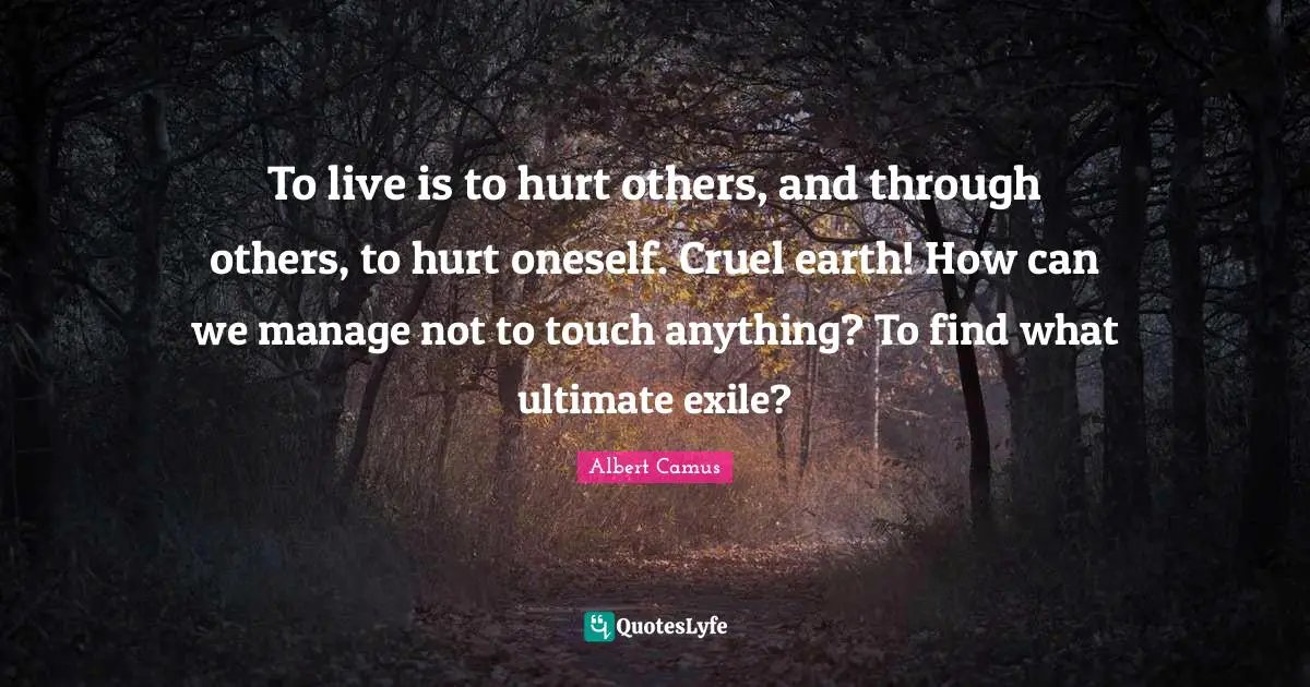 To live is to hurt others, and through others, to hurt oneself. Cruel earth! How can we manage not to touch anything? To find what ultimate exile?
