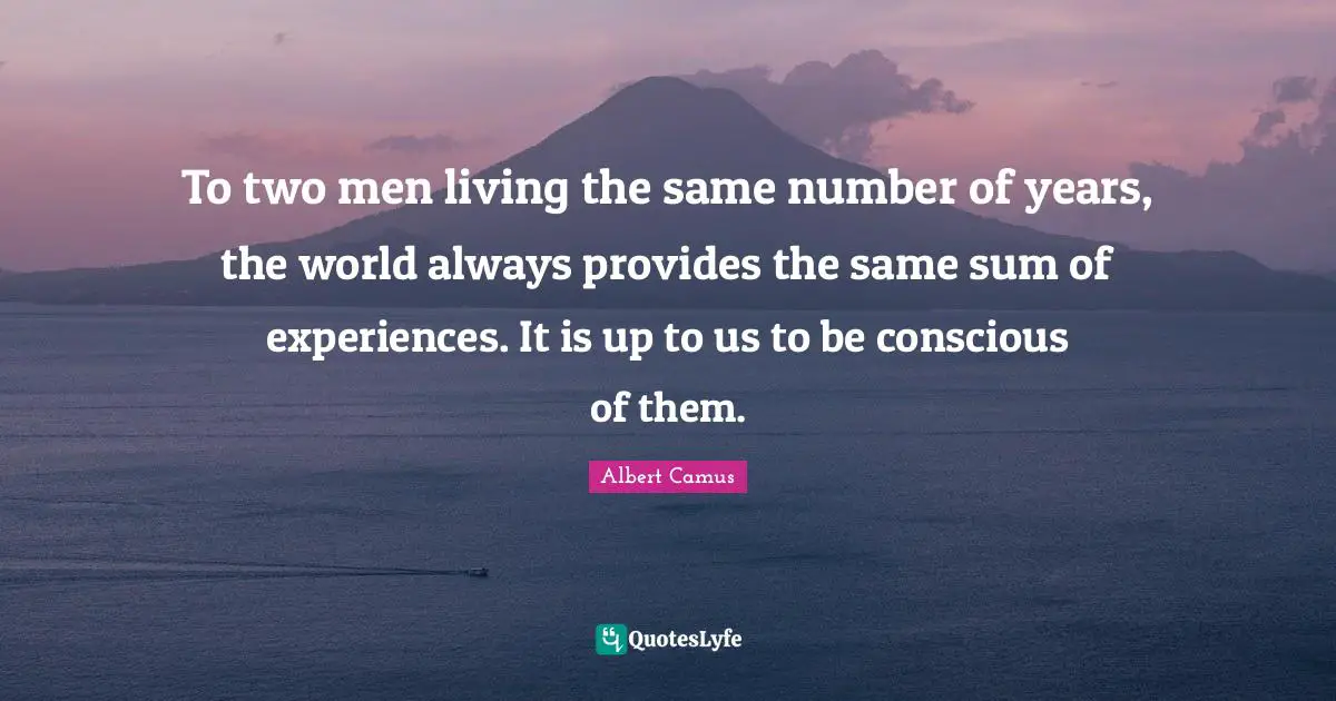 To two men living the same number of years, the world always provides the same sum of experiences. It is up to us to be conscious of them.