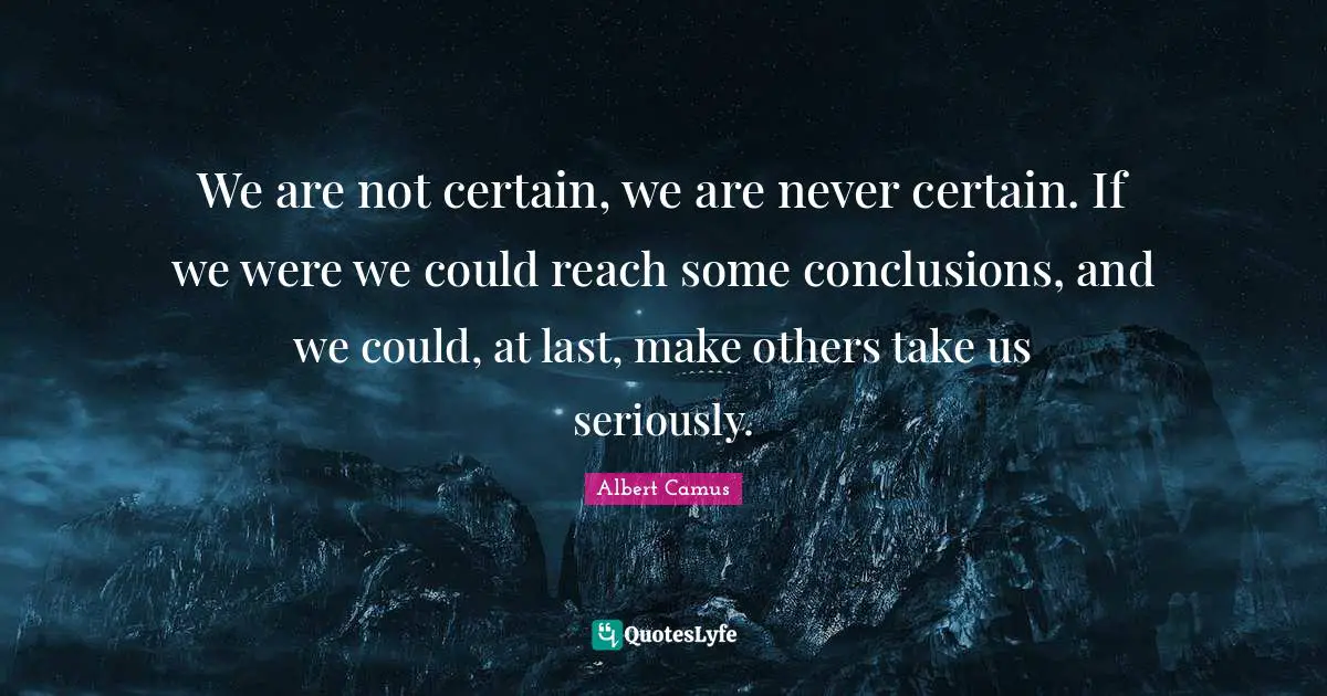 We are not certain, we are never certain. If we were we could reach some conclusions, and we could, at last, make others take us seriously.