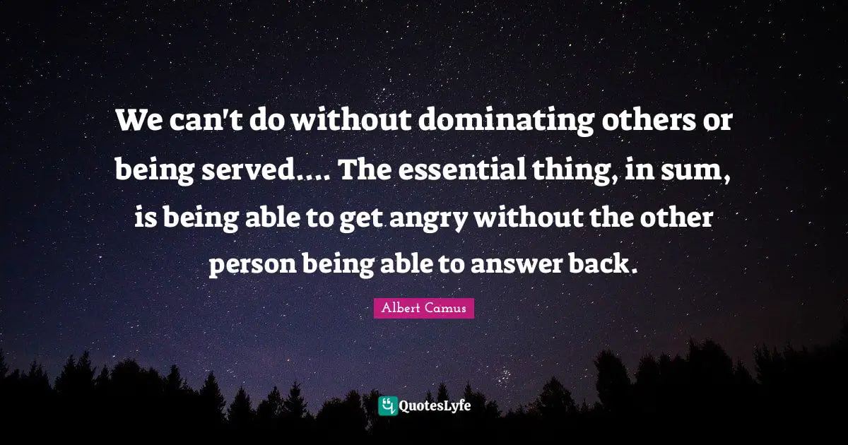 We can't do without dominating others or being served.... The essential thing, in sum, is being able to get angry without the other person being able to answer back.