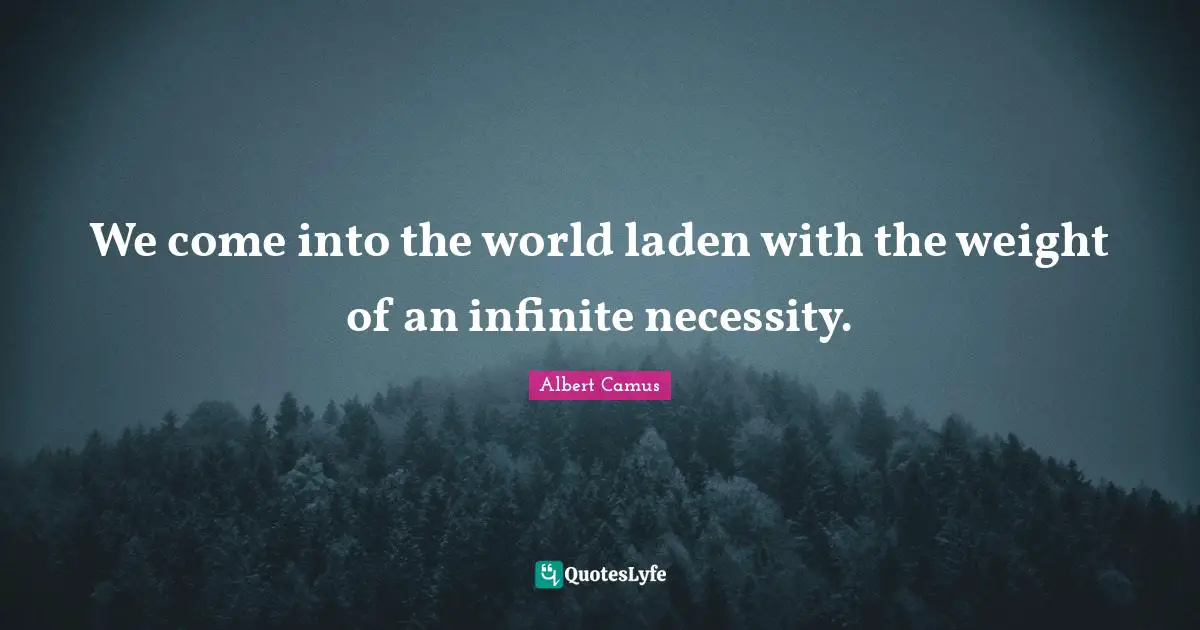 We come into the world laden with the weight of an infinite necessity.