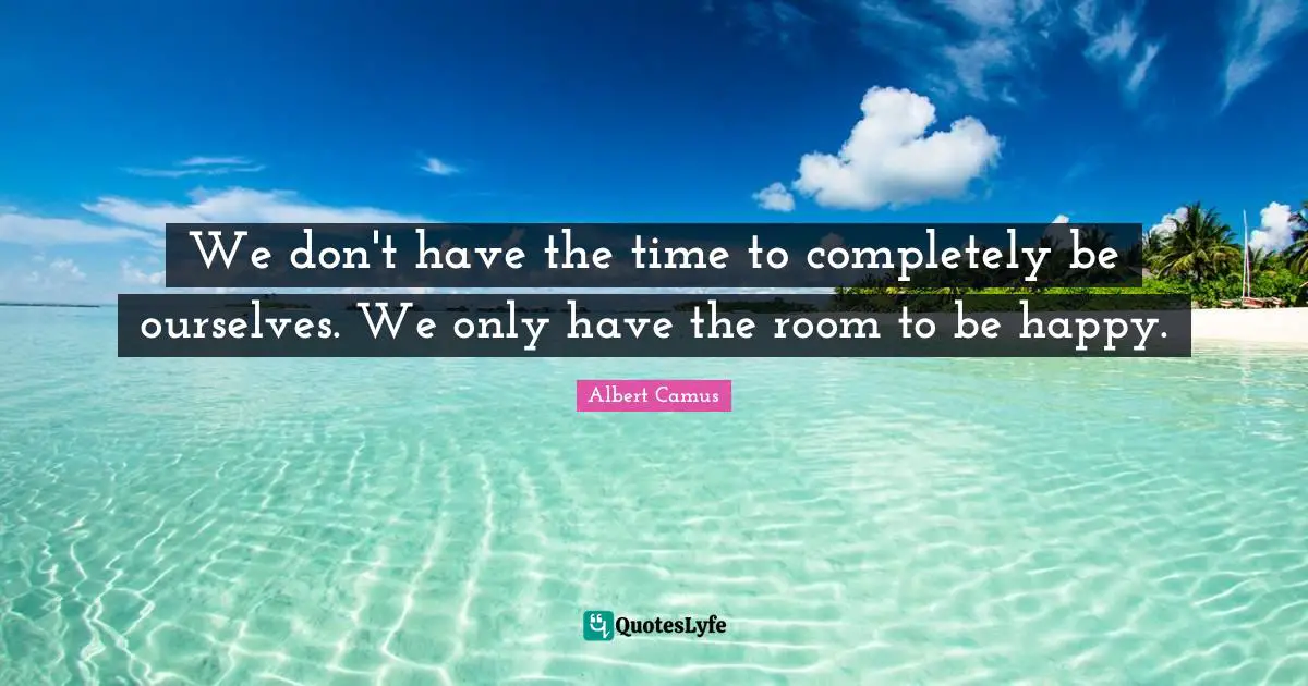 We don't have the time to completely be ourselves. We only have the room to be happy.