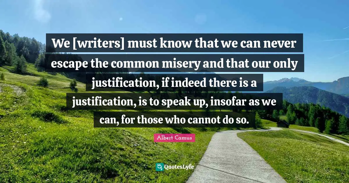 We [writers] must know that we can never escape the common misery and that our only justification, if indeed there is a justification, is to speak up, insofar as we can, for those who cannot do so.