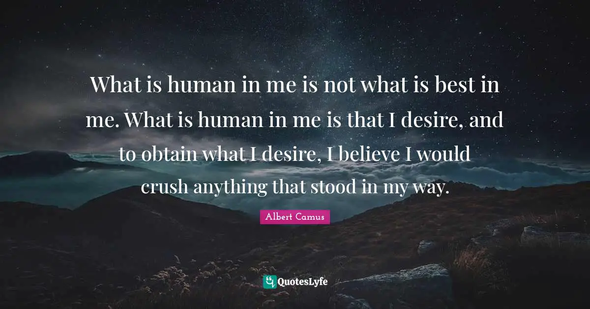 What is human in me is not what is best in me. What is human in me is that I desire, and to obtain what I desire, I believe I would crush anything that stood in my way.