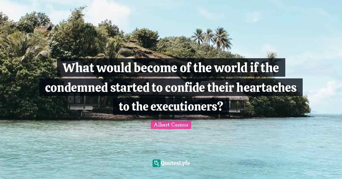 What would become of the world if the condemned started to confide their heartaches to the executioners?