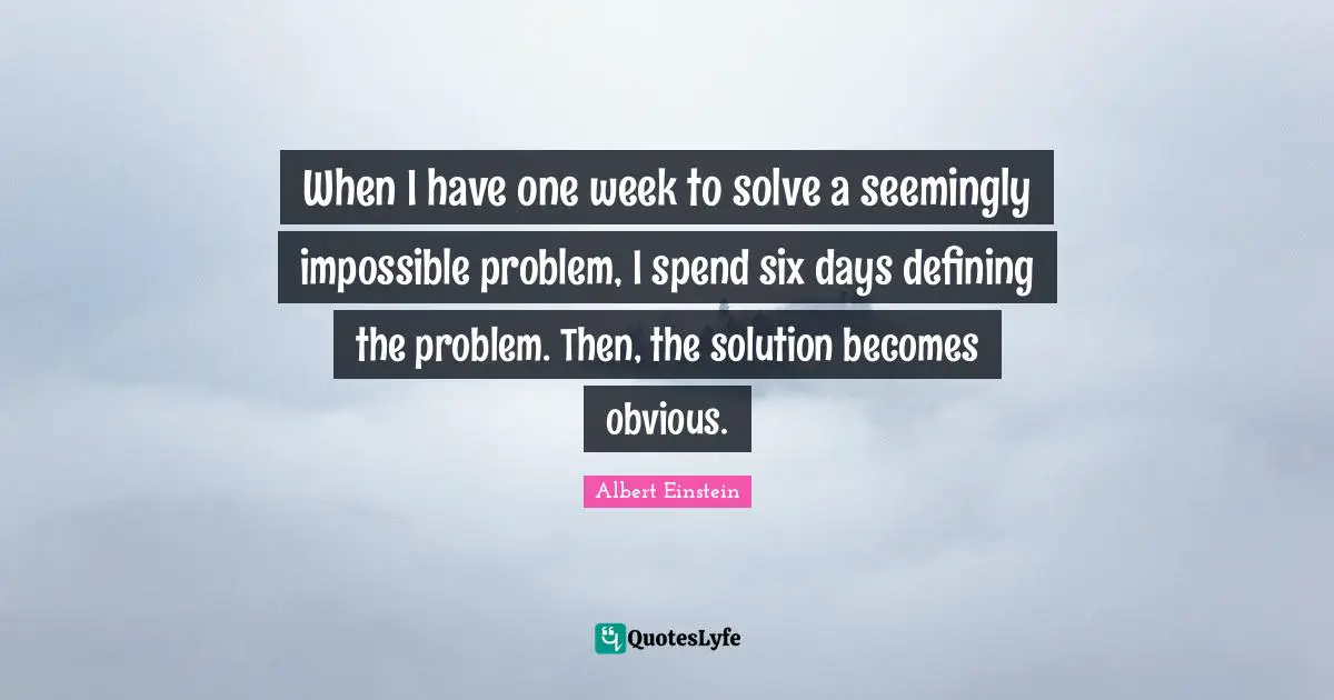 Six Quotes: "When I have one week to solve a seemingly impossible problem, I spend six days defining the problem. Then, the solution becomes obvious."