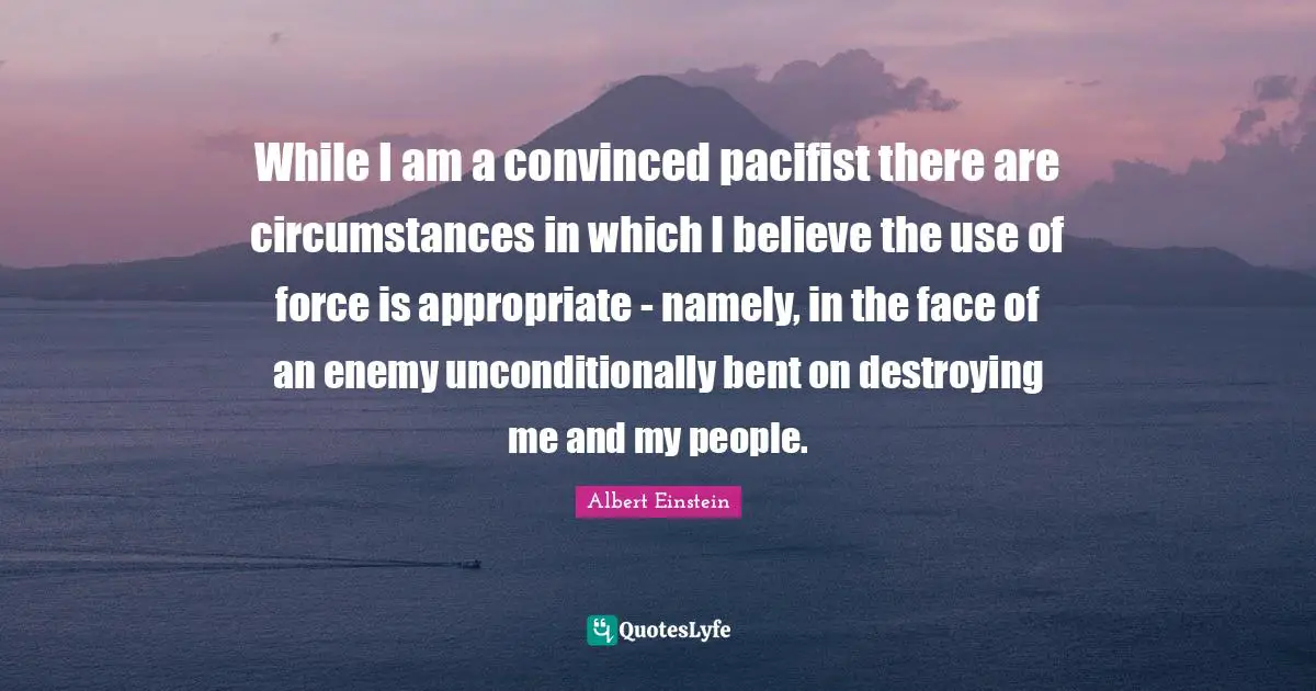 While I am a convinced pacifist there are circumstances in which I believe the use of force is appropriate - namely, in the face of an enemy unconditionally bent on destroying me and my people.