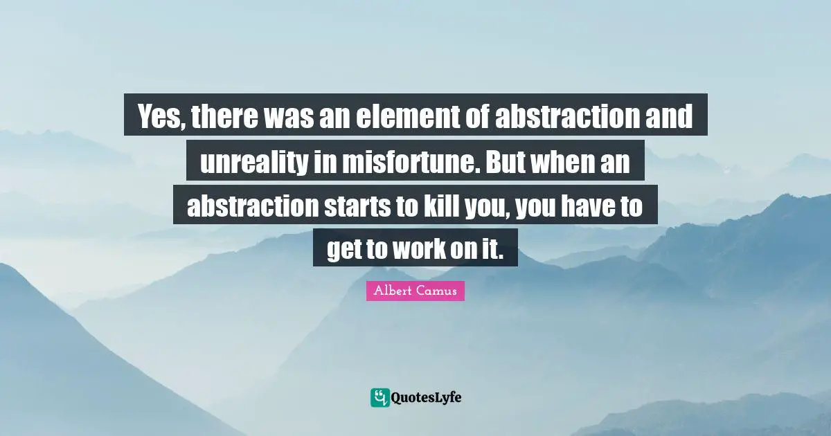Yes, there was an element of abstraction and unreality in misfortune. But when an abstraction starts to kill you, you have to get to work on it.