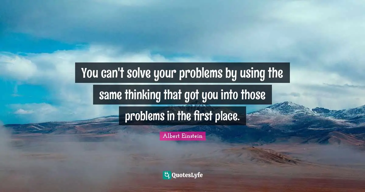You can't solve your problems by using the same thinking that got you into those problems in the first place.
