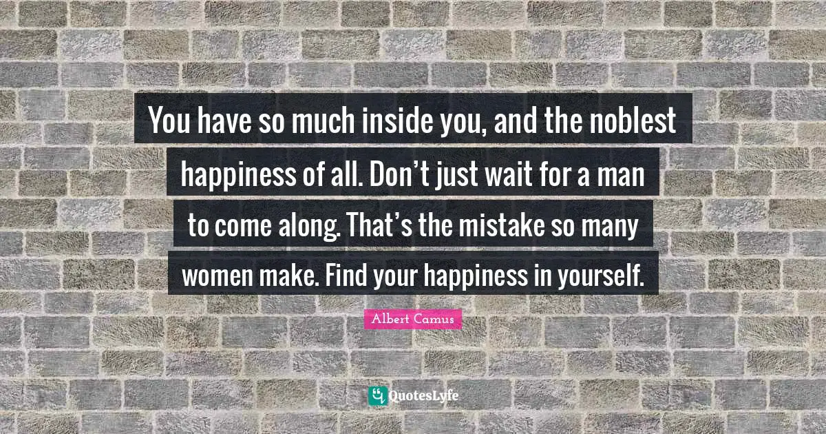 You have so much inside you, and the noblest happiness of all. Don’t just wait for a man to come along. That’s the mistake so many women make. Find your happiness in yourself.