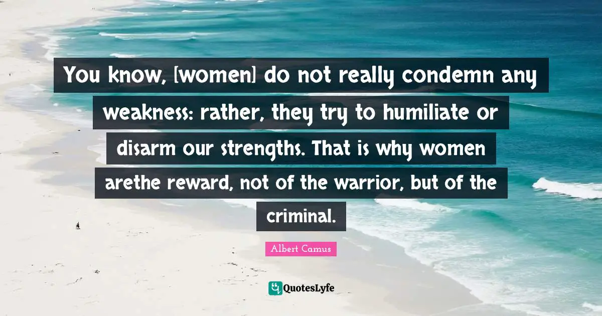 You know, [women] do not really condemn any weakness: rather, they try to humiliate or disarm our strengths. That is why women arethe reward, not of the warrior, but of the criminal.