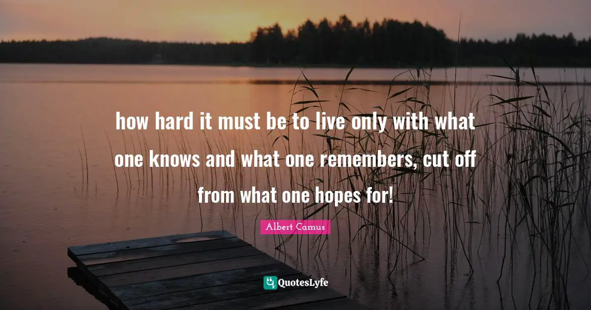 how hard it must be to live only with what one knows and what one remembers, cut off from what one hopes for!