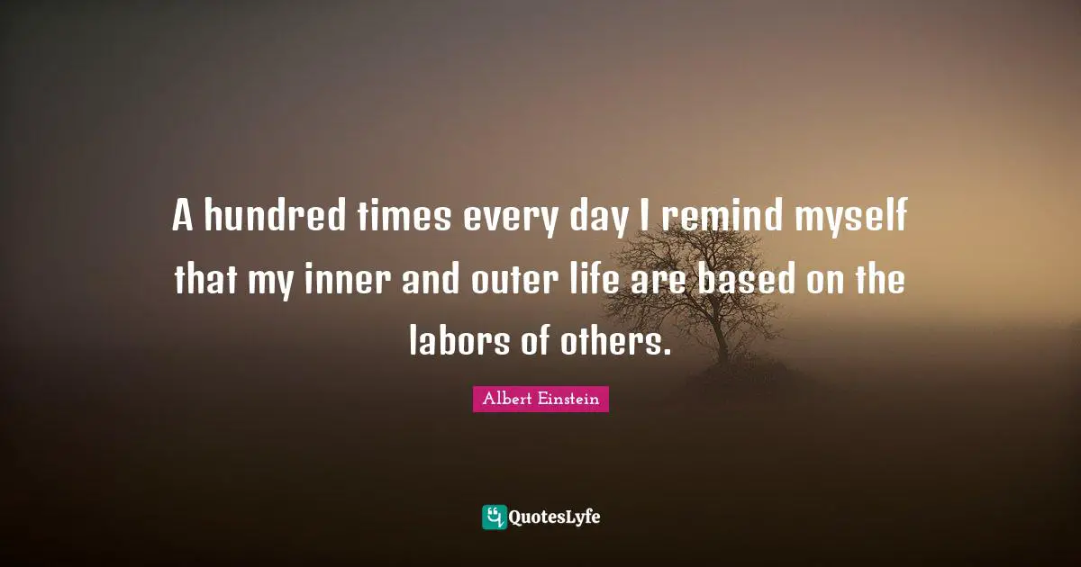 A hundred times every day I remind myself that my inner and outer life are based on the labors of others.