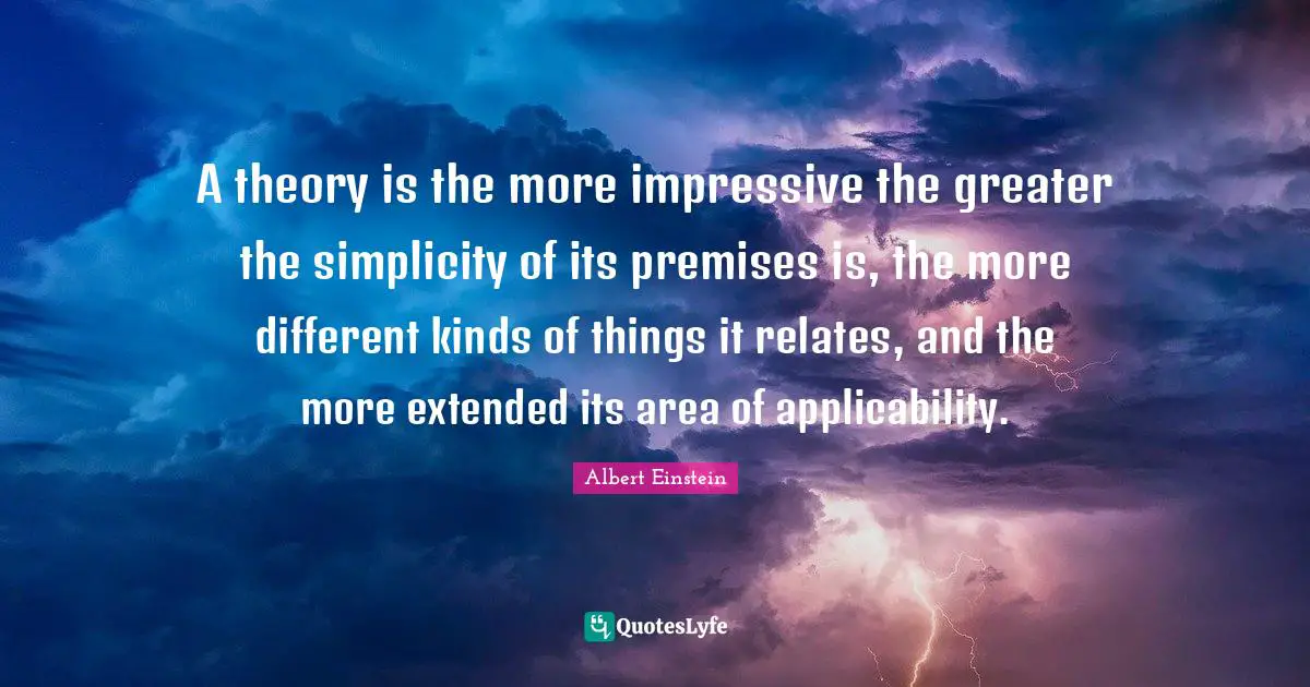 A theory is the more impressive the greater the simplicity of its premises is, the more different kinds of things it relates, and the more extended its area of applicability.