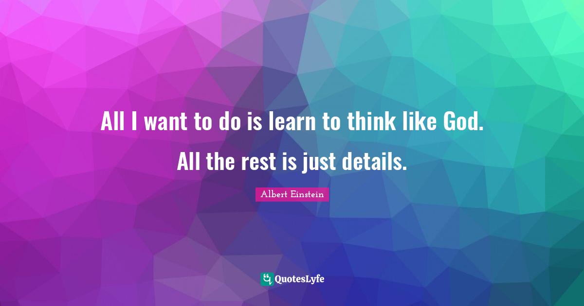 All I want to do is learn to think like God. All the rest is just details.
