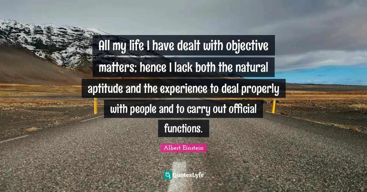 All my life I have dealt with objective matters; hence I lack both the natural aptitude and the experience to deal properly with people and to carry out official functions.