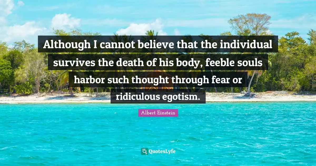 Although I cannot believe that the individual survives the death of his body, feeble souls harbor such thought through fear or ridiculous egotism.