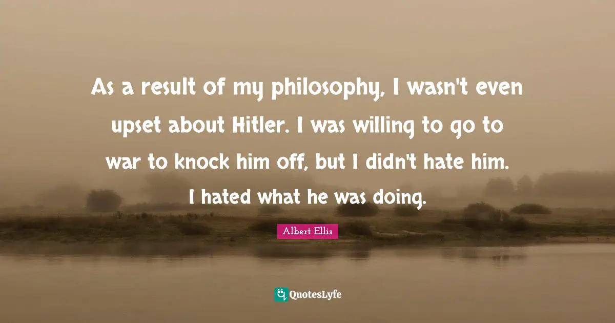 As a result of my philosophy, I wasn't even upset about Hitler. I was willing to go to war to knock him off, but I didn't hate him. I hated what he was doing.