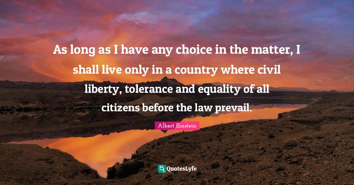 As long as I have any choice in the matter, I shall live only in a country where civil liberty, tolerance and equality of all citizens before the law prevail.