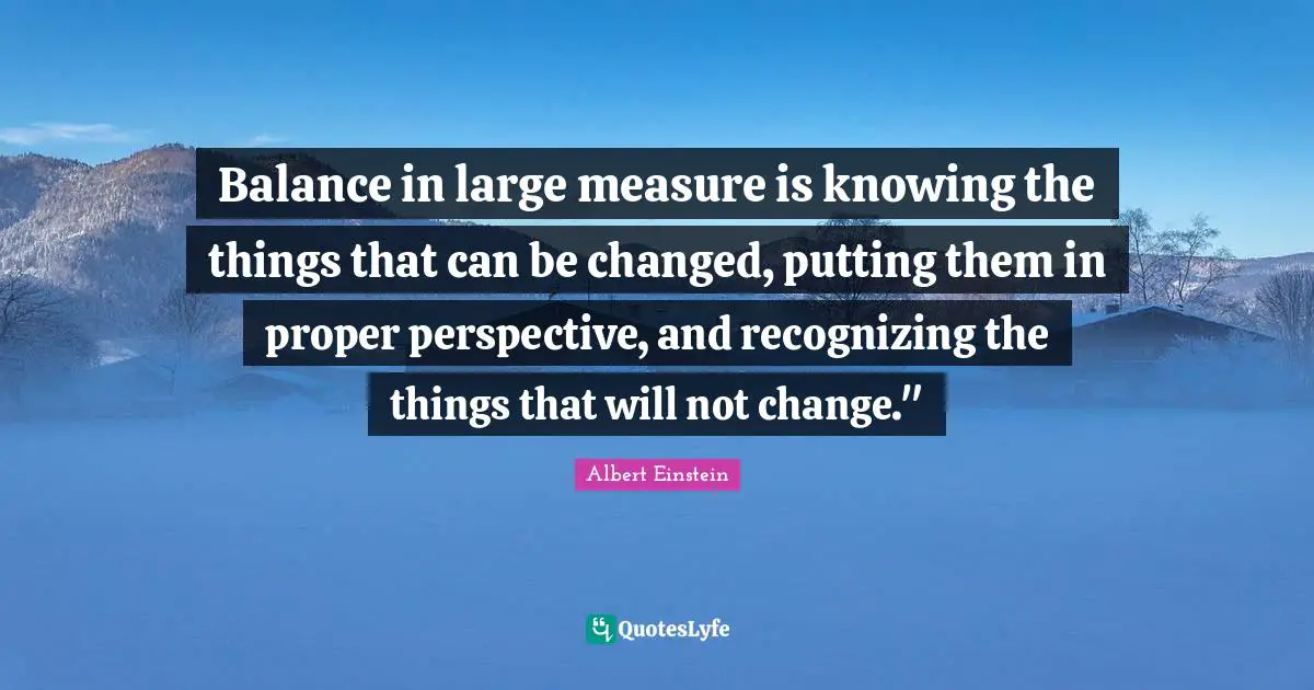 Balance in large measure is knowing the things that can be changed, putting them in proper perspective, and recognizing the things that will not change."