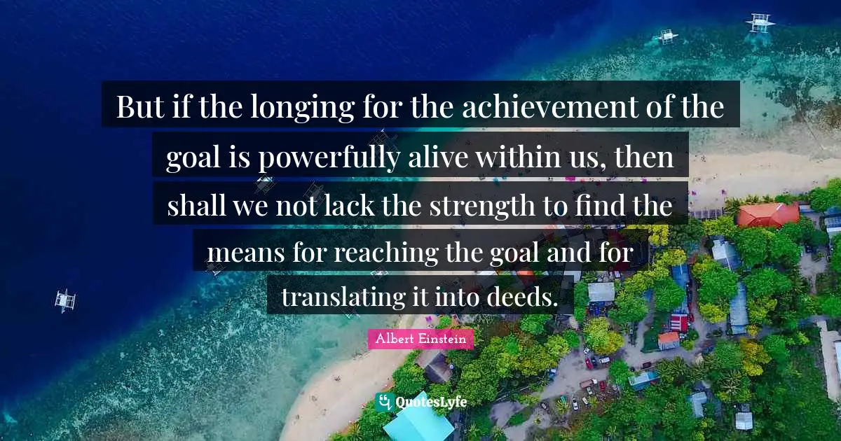 But if the longing for the achievement of the goal is powerfully alive within us, then shall we not lack the strength to find the means for reaching the goal and for translating it into deeds.